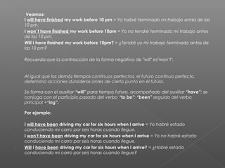   Veamos: 
I will have finished my work before 10 pm = Yo habré terminado mi trabajo antes de las
10 pm.
 I won`t have finished my work before 10pm = Yo no tendré terminado mi trabajo antes
de las 10 pm.
 Will I have finished my work before 10pm? = ¿Tendré yo mi trabajo terminado antes de
las 10 pm?
 Recuerda que la contracción de la forma negativa de "will" es"won’t".

Al igual que los demás tiempos continuos perfectos, el futuro continuo perfecto,
determina acciones duraderas antes de cierto punto en el futuro. 
Se forma con el auxiliar “will” para tiempo futuro, acompañado del auxiliar “have”; se
conjuga con el participio pasado del verbo “to be”: “been” seguido del verbo
principal +“ing”.   
Por ejemplo: 
 I will have been driving my car for six hours when I arrive = Yo habré estado
conduciendo mi carro por seis horas cuando llegue. 
 I won’t have been driving my car for six hours when I arrive = Yo no habré estado
conduciendo mi carro por seis horas cuando llegue. 
 Will I have been driving my car for six hours when I arrive? = ¿Habré estado
conduciendo mi carro por seis horas cuando llegue?
 