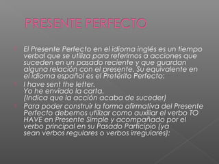 El Presente Perfecto en el idioma inglés es un tiempo
verbal que se utiliza para referirnos a acciones que
suceden en un pasado reciente y que guardan
alguna relación con el presente. Su equivalente en
el idioma español es el Pretérito Perfecto:
 I have sent the letter.
Yo he enviado la carta.
(Indica que la acción acaba de suceder)
 Para poder construir la forma afirmativa del Presente
Perfecto debemos utilizar como auxiliar el verbo TO
HAVE en Presente Simple y acompañado por el
verbo principal en su Pasado Participio (ya
sean verbos regulares o verbos irregulares):
 