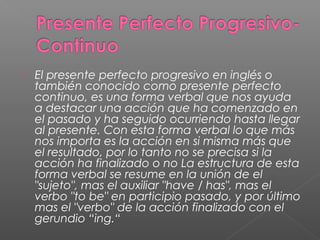  El presente perfecto progresivo en inglés o
también conocido como presente perfecto
continuo, es una forma verbal que nos ayuda
a destacar una acción que ha comenzado en
el pasado y ha seguido ocurriendo hasta llegar
al presente. Con esta forma verbal lo que más
nos importa es la acción en si misma más que
el resultado, por lo tanto no se precisa si la
acción ha finalizado o no La estructura de esta
forma verbal se resume en la unión de el
"sujeto", mas el auxiliar "have / has", mas el
verbo "to be" en participio pasado, y por último
mas el "verbo" de la acción finalizado con el
gerundio “ing.“
 