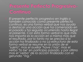  El presente perfecto progresivo en inglés o
también conocido como presente perfecto
continuo, es una forma verbal que nos ayuda
a destacar una acción que ha comenzado en
el pasado y ha seguido ocurriendo hasta llegar
al presente. Con esta forma verbal lo que más
nos importa es la acción en si misma más que
el resultado, por lo tanto no se precisa si la
acción ha finalizado o no La estructura de esta
forma verbal se resume en la unión de el
"sujeto", mas el auxiliar "have / has", mas el
verbo "to be" en participio pasado, y por último
mas el "verbo" de la acción finalizado con el
gerundio “ing.“
 