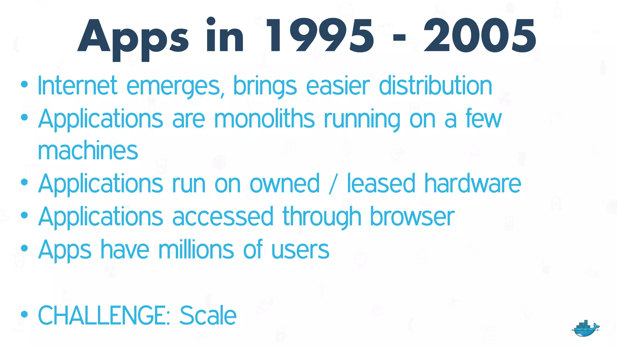 Apps in 1995 - 2005
• Internet emerges, brings easier distribution
• Applications are monoliths running on a few
machines
• Applications run on owned / leased hardware
• Applications accessed through browser
• Apps have millions of users
• CHALLENGE: Scale
 