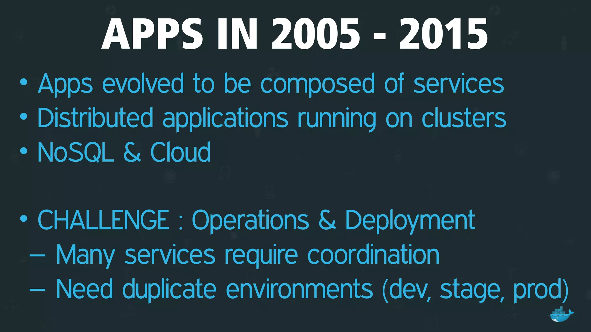APPS IN 2005 - 2015
• Apps evolved to be composed of services
• Distributed applications running on clusters
• NoSQL & Cloud 
• CHALLENGE : Operations & Deployment
– Many services require coordination
– Need duplicate environments (dev, stage, prod)
 
