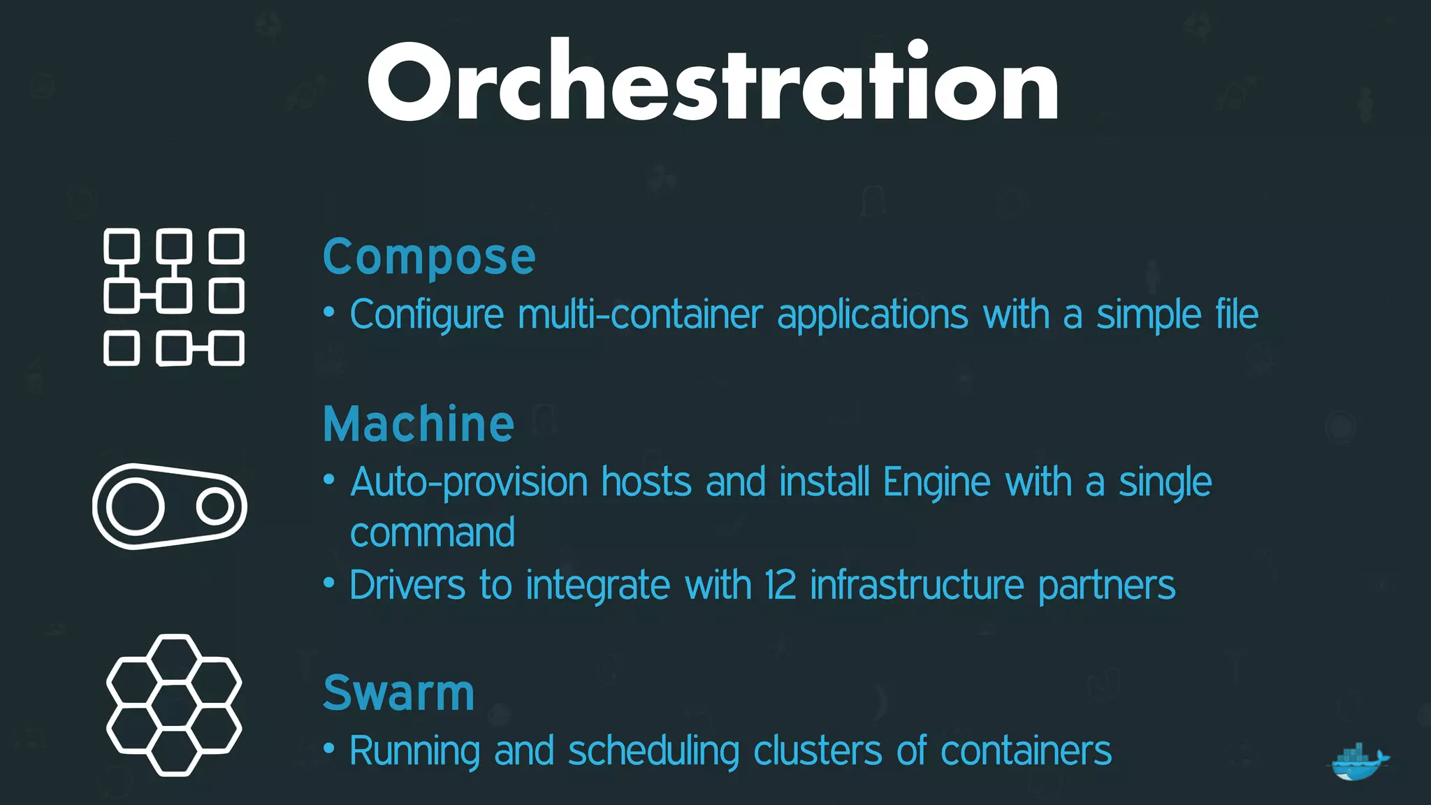 Orchestration
Compose
• Configure multi-container applications with a simple file
Machine
• Auto-provision hosts and install Engine with a single
command
• Drivers to integrate with 12 infrastructure partners 
Swarm
• Running and scheduling clusters of containers
 