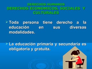 DERECHOS HUMANOSDERECHOS HUMANOS
DERECHOS ECONOMICOS, SOCIALES YDERECHOS ECONOMICOS, SOCIALES Y
CULTURALESCULTURALES
 Toda persona tiene derecho a laToda persona tiene derecho a la
educación en sus diversaseducación en sus diversas
modalidades.modalidades.
 La educación primaria y secundaria esLa educación primaria y secundaria es
obligatoria y gratuita.obligatoria y gratuita.
 