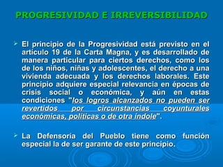 PROGRESIVIDAD E IRREVERSIBILIDADPROGRESIVIDAD E IRREVERSIBILIDAD
 El principio de la Progresividad está previsto en elEl principio de la Progresividad está previsto en el
artículo 19 de la Carta Magna, y es desarrollado deartículo 19 de la Carta Magna, y es desarrollado de
manera particular para ciertos derechos, como losmanera particular para ciertos derechos, como los
de los niños, niñas y adolescentes, el derecho a unade los niños, niñas y adolescentes, el derecho a una
vivienda adecuada y los derechos laborales. Estevivienda adecuada y los derechos laborales. Este
principio adquiere especial relevancia en épocas deprincipio adquiere especial relevancia en épocas de
crisis social o económica, y aún en estascrisis social o económica, y aún en estas
condiciones "condiciones "los logros alcanzados no pueden serlos logros alcanzados no pueden ser
revertidos por circunstancias coyunturalesrevertidos por circunstancias coyunturales
económicas, políticas o de otra índoleeconómicas, políticas o de otra índole".".
 LaLa Defensoría del Pueblo tiene como funciónDefensoría del Pueblo tiene como función
especial la de ser garante de este principioespecial la de ser garante de este principio.
 