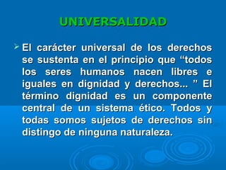 UNIVERSALIDADUNIVERSALIDAD
 El carácter universal de los derechosEl carácter universal de los derechos
se sustenta en el principio que “todosse sustenta en el principio que “todos
los seres humanos nacen libres elos seres humanos nacen libres e
iguales en dignidad y derechos... ” Eliguales en dignidad y derechos... ” El
término dignidad es un componentetérmino dignidad es un componente
central de un sistema ético. Todos ycentral de un sistema ético. Todos y
todas somos sujetos de derechos sintodas somos sujetos de derechos sin
distingo dedistingo de ninguna naturaleza.ninguna naturaleza.
 
