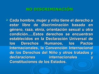 NO DISCRIMINACIÓNNO DISCRIMINACIÓN
 Cada hombre, mujer y niño tiene el derecho aCada hombre, mujer y niño tiene el derecho a
estar libre de discriminación basada enestar libre de discriminación basada en
género, raza, etnia, orientación sexual u otragénero, raza, etnia, orientación sexual u otra
condicióncondición..........Estos derechos se encuentranEstos derechos se encuentran
establecidos en la Declaración Universal deestablecidos en la Declaración Universal de
los Derechos Humanos, los Pactoslos Derechos Humanos, los Pactos
Internacionales, la Convención InternacionalInternacionales, la Convención Internacional
de los Derechos del Niño y otros tratados yde los Derechos del Niño y otros tratados y
declaraciones internacionalesdeclaraciones internacionales yy
Constituciones de los Estados.Constituciones de los Estados.
 