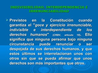 INDIVISIBILIDAD, INTERDEPENDENCIA EINDIVISIBILIDAD, INTERDEPENDENCIA E
IRRENUNCIABILIDADIRRENUNCIABILIDAD
 PPrevistos en la Constitución cuandorevistos en la Constitución cuando
garantiza el "garantiza el "goce y ejercicio irrenunciable,goce y ejercicio irrenunciable,
indivisible e interdependiente de losindivisible e interdependiente de los
derechos humanosderechos humanos"" (CRBV, artículo 19(CRBV, artículo 19)). Ello. Ello
significa que ninguna persona bajo ningunasignifica que ninguna persona bajo ninguna
circunstancia puede renunciar o sercircunstancia puede renunciar o ser
despojada de sus derechos humanos, y quedespojada de sus derechos humanos, y que
estos últimos se interrelacionan unos conestos últimos se interrelacionan unos con
otros sin que se pueda afirmar que unosotros sin que se pueda afirmar que unos
derechos son más importantes que otros.derechos son más importantes que otros.
 