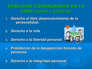 DERECHOS CONSAGRADOS EN LADERECHOS CONSAGRADOS EN LA
CRBVCRBV (civiles y políticos)(civiles y políticos)
1.1. Derecho al libre desenvolvimiento de laDerecho al libre desenvolvimiento de la
personalidad.personalidad.
2.2. Derecho a la vidaDerecho a la vida
3.3. Derecho a la libertad personalDerecho a la libertad personal
4.4. Prohibición de la desaparición forzada deProhibición de la desaparición forzada de
personaspersonas
5.5. Derecho a la integridad personalDerecho a la integridad personal
 