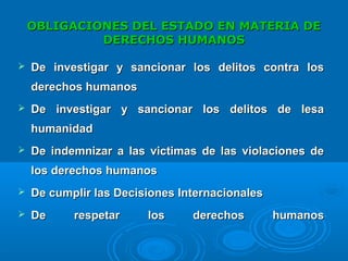 OBLIGACIONES DEL ESTADO EN MATERIA DEOBLIGACIONES DEL ESTADO EN MATERIA DE
DERECHOS HUMANOSDERECHOS HUMANOS
 De investigar y sancionar los delitos contra losDe investigar y sancionar los delitos contra los
derechos humanosderechos humanos
 De investigar y sancionar los delitos de lesaDe investigar y sancionar los delitos de lesa
humanidadhumanidad
 De indemnizar a las victimas de las violaciones deDe indemnizar a las victimas de las violaciones de
los derechos humanoslos derechos humanos
 De cumplir las Decisiones InternacionalesDe cumplir las Decisiones Internacionales
 De respetar los derechos humanosDe respetar los derechos humanos
 