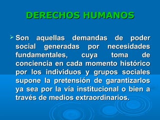 DERECHOS HUMANOSDERECHOS HUMANOS
 Son aquellas demandas de poderSon aquellas demandas de poder
social generadas por necesidadessocial generadas por necesidades
fundamentales, cuya toma defundamentales, cuya toma de
conciencia en cada momento históricoconciencia en cada momento histórico
por los individuos y grupos socialespor los individuos y grupos sociales
supone la pretensión de garantizarlossupone la pretensión de garantizarlos
ya sea por la vía institucional o bien aya sea por la vía institucional o bien a
través de medios extraordinarios.través de medios extraordinarios.
 