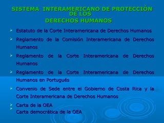 SISTEMASISTEMA INTERAMERICANO DE PROTECCIÓNINTERAMERICANO DE PROTECCIÓN
DE LOSDE LOS
DERECHOS HUMANOSDERECHOS HUMANOS   
 Estatuto de la Corte Interamericana de Derechos HumanosEstatuto de la Corte Interamericana de Derechos Humanos
 Reglamento de la Comisión Interamericana de DerechosReglamento de la Comisión Interamericana de Derechos
HumanosHumanos
 Reglamento de la Corte Interamericana de DerechosReglamento de la Corte Interamericana de Derechos
HumanosHumanos
 Reglamento de la Corte Interamericana de DerechosReglamento de la Corte Interamericana de Derechos
Humanos en PortuguésHumanos en Portugués
 Convenio de Sede entre el Gobierno de Costa Rica y laConvenio de Sede entre el Gobierno de Costa Rica y la
Corte Interamericana de Derechos HumanosCorte Interamericana de Derechos Humanos
 Carta de la OEACarta de la OEA

Carta democrática de la OEACarta democrática de la OEA
 