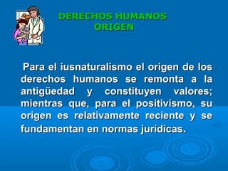 DERECHOS HUMANOSDERECHOS HUMANOS
ORIGENORIGEN
Para el iusnaturalismo el origen de losPara el iusnaturalismo el origen de los
derechos humanos se remonta a laderechos humanos se remonta a la
antigüedad y constituyen valores;antigüedad y constituyen valores;
mientras que, para el positivismo, sumientras que, para el positivismo, su
origen es relativamente reciente y seorigen es relativamente reciente y se
fundamentan en normas jurídicasfundamentan en normas jurídicas..
 