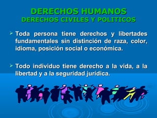 DERECHOS HUMANOSDERECHOS HUMANOS
DERECHOS CIVILES Y POLITICOSDERECHOS CIVILES Y POLITICOS
 Toda persona tiene derechos y libertadesToda persona tiene derechos y libertades
fundamentales sin distinción de raza, color,fundamentales sin distinción de raza, color,
idioma, posición social o económica.idioma, posición social o económica.
 Todo individuo tiene derecho a la vida, a laTodo individuo tiene derecho a la vida, a la
libertad y a la seguridad jurídica.libertad y a la seguridad jurídica.
 
