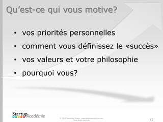 Qu’est-ce qui vous motive?
© 2012 Davender Gupta - www.startupacademie.com
Tous droits réservés 12
• vos priorités personnelles
• comment vous définissez le «succès»
• vos valeurs et votre philosophie
• pourquoi vous?
 