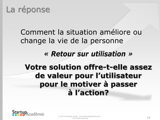 La réponse
Comment la situation améliore ou
change la vie de la personne
« Retour sur utilisation »
Votre solution offre-t-elle assez
de valeur pour l’utilisateur
pour le motiver à passer
à l’action?
© 2013 Davender Gupta - www.startupacademie.com –
Tous droits réservés 16
 