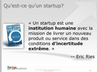 Qu’est-ce qu’un startup?
« Un startup est une
institution humaine avec la
mission de livrer un nouveau
produit ou service dans des
conditions d’incertitude
extrême. »
-- Eric Ries
© 2013 Davender Gupta - www.startupacademie.com –
Tous droits réservés 19
 