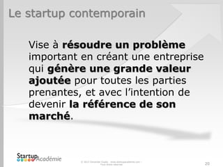 Le startup contemporain
© 2013 Davender Gupta - www.startupacademie.com –
Tous droits réservés
Vise à résoudre un problème
important en créant une entreprise
qui génère une grande valeur
ajoutée pour toutes les parties
prenantes, et avec l’intention de
devenir la référence de son
marché.
20
 