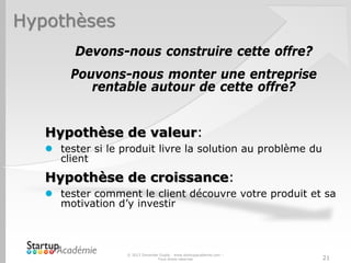 Hypothèses
Devons-nous construire cette offre?
Pouvons-nous monter une entreprise
rentable autour de cette offre?
Hypothèse de valeur:
 tester si le produit livre la solution au problème du
client
Hypothèse de croissance:
 tester comment le client découvre votre produit et sa
motivation d’y investir
© 2013 Davender Gupta - www.startupacademie.com –
Tous droits réservés 21
 