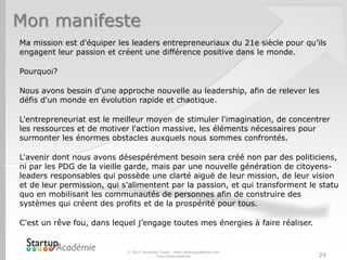 Mon manifeste
© 2012 Davender Gupta - www.startupacademie.com
Tous droits réservés 24
Ma mission est d'équiper les leaders entrepreneuriaux du 21e siècle pour qu’ils
engagent leur passion et créent une différence positive dans le monde.
Pourquoi?
Nous avons besoin d'une approche nouvelle au leadership, afin de relever les
défis d'un monde en évolution rapide et chaotique.
L'entrepreneuriat est le meilleur moyen de stimuler l'imagination, de concentrer
les ressources et de motiver l'action massive, les éléments nécessaires pour
surmonter les énormes obstacles auxquels nous sommes confrontés.
L'avenir dont nous avons désespérément besoin sera créé non par des politiciens,
ni par les PDG de la vieille garde, mais par une nouvelle génération de citoyens-
leaders responsables qui possède une clarté aiguë de leur mission, de leur vision
et de leur permission, qui s’alimentent par la passion, et qui transforment le statu
quo en mobilisant les communautés de personnes afin de construire des
systèmes qui créent des profits et de la prospérité pour tous.
C'est un rêve fou, dans lequel j’engage toutes mes énergies à faire réaliser.
 