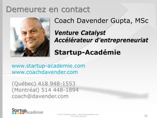 Demeurez en contact
www.startup-academie.com
www.coachdavender.com
(Québec) 418 948-1553
(Montréal) 514 448-1894
coach@davender.com
© 2013 Davender Gupta - www.startupacademie.com –
Tous droits réservés
Coach Davender Gupta, MSc
Venture Catalyst
Accélérateur d’entrepreneuriat
Startup-Académie
26
 
