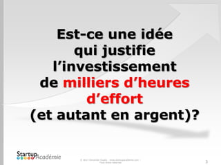 Est-ce une idée
qui justifie
l’investissement
de milliers d’heures
d’effort
(et autant en argent)?
© 2013 Davender Gupta - www.startupacademie.com –
Tous droits réservés 3
 