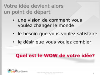 Votre idée devient alors
un point de départ
© 2012 Davender Gupta - www.startupacademie.com
Tous droits réservés 6
• une vision de comment vous
voulez changer le monde
• le besoin que vous voulez satisfaire
• le désir que vous voulez combler
Quel est le WOW de votre idée?
 