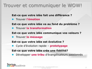 Trouver et communiquer le WOW!
Est-ce que votre idée fait une différence ?
 Trouver l’émotion
Est-ce que votre idée va au fond du problème ?
 Trouver la transformation
Est-ce que votre idée communique vos valeurs ?
 Trouver le message
Est-ce que votre idée est évolutive ?
 Cycle d’évolution rapide – prototypage
Est-ce que votre idée crée une fidélité?
 Développer une tribu d’évangélisateurs passionnés
© 2013 Davender Gupta - www.startupacademie.com –
Tous droits réservés 7
 