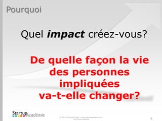 Pourquoi
© 2012 Davender Gupta - www.startupacademie.com
Tous droits réservés 9
Quel impact créez-vous?
De quelle façon la vie
des personnes
impliquées
va-t-elle changer?
 