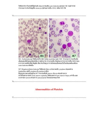 ใหพึงระวังวาในกรณีที่ผูปวยมีclinical นาสงสัย acute leukemia และผล CBC พบมีWBC
จํานวนมาก สวนใหญเปน monocyte ผูปวยอาจเปน ANLL ชนิด M5b ได
75.------------------------------------------------------------------------------------------------------------------
M6 : Erythroleukemia ใหสังเกตใน slide จะพบ myeloblast และ NRC จํานวนมาก รวมทั้งเม็ด
เลือดแดงมีลักษณะผิดปกติมาก ผูปวย M6 จํานวนหนึ่ง เริ่มตนอาการจากการเปน MDS กอน
อาการทางคลินิกที่สําคัญคือ ซีด สวนใหญอาการมักคอยเปนคอยไปไมเฉียบพลันเหมือน
acute leukemia ชนิดอื่น
M7: Megakaryoblastic leukemia ใหสังเกต Blast cell ขนาดเล็ก cytoplasm นอยคลาย
lymphoblast แตที่cytoplasm มีpsudopod เล็กๆ
ยื่นออกมาหลายอันผูปวย M7 จํานวนหนึ่งมีmarrow fibrosis คอนขางมาก
ทําใหไมสามารถทํา bone marrow aspiration ไดตองตรวจ bone marrow biopsy เทานั้น และ
บางรายมา present ดวยภาวะ pancytopenia ในระยะแรกของโรค
76.------------------------------------------------------------------------------------------------------------------
Abnormalities of Platelets
77.------------------------------------------------------------------------------------------------------------------
 