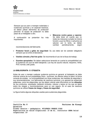 Curso Básico Salud
Ocupacional
Antioquia
Centro de Servicios a la Salud




 Siempre que se usen o manejen materiales o
 sustancias químicas y en especial reactivos,
 se deben utilizar elementos de protección
 personal. El equipo de protección no debe
 pasar de un trabajador a otro.
                                                         •   Máscaras contra gases y vapores:
 A continuación            se    presentan   los   más       Se debe tener en cuenta que no
 importantes:                                                todas las máscaras cumplen la misma
                                                             función y que los filtros o cartuchos se
                                                             saturan; por lo tanto, se deben
                                                             cambiar     periódicamente,       según
     recomendaciones del fabricante.

•    Protector facial y gafas de seguridad: Su uso debe ser de carácter obligatorio
     siempre que se entre al laboratorio.

•    Vestido cómodo y fácil de quitar. Se recomienda el uso de la blusa de trabajo.

•    Guantes apropiados: Se deben seleccionar teniendo en cuenta la compatibilidad con
     la sustancia con que se esté trabajando. Los hay de caucho natural, neopreno, nitrilo,
     PVC normal y alto grado.


LA BIBLIOGRAFÍA O ETIQUETA

Antes de usar o manejar cualquier sustancia química en general, el trabajador se debe
informar acerca de sus propiedades físico - químicas, los efectos sobre la salud, la forma
correcta de empleo, su incompatibilidad con otras sustancias, las medidas de seguridad y
sus recomendaciones. Los fabricantes de reactivos químicos y en general de sustancias
peligrosas, como los plaguicidas, por ley deben colocar esta información en las etiquetas
de sus productos, expresada mediante símbolos, colores y textos en los que se alerte
sobre los riesgos y recomendaciones para un uso seguro. En el caso de reactivos
químicos se utilizan frases de riesgo y frases de seguridad.

La figura ilustra algunas etiquetas usadas para sustancias plaguicidas.




Cartilla No 8                                                            Factores de Riesgo
Químicos
Diseño técnico – pedagógico, WILFREDO URREGO DIAZ
Especialista en salud ocupacional (U de A), Instructor SENA Salud
ocupacional 19

                                                                                                 19
 