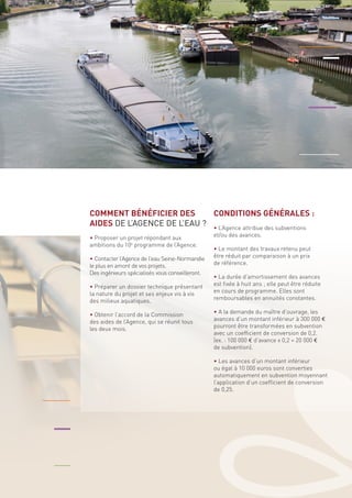 COMMENT BÉNÉFICIER DES 
AIDES DE L’AGENCE DE L’EAU ? 
• Proposer un projet répondant aux 
ambitions du 10e programme de l’Agence. 
• Contacter l’Agence de l’eau Seine-Normandie 
le plus en amont de vos projets. 
Des ingénieurs spécialisés vous conseilleront. 
• Préparer un dossier technique présentant 
la nature du projet et ses enjeux vis à vis 
des milieux aquatiques. 
• Obtenir l’accord de la Commission 
des aides de l’Agence, qui se réunit tous 
les deux mois. 
CONDITIONS GÉNÉRALES : 
• L’Agence attribue des subventions 
et/ou des avances. 
• Le montant des travaux retenu peut 
être réduit par comparaison à un prix 
de référence. 
• La durée d’amortissement des avances 
est fixée à huit ans ; elle peut être réduite 
en cours de programme. Elles sont 
remboursables en annuités constantes. 
• A la demande du maître d’ouvrage, les 
avances d’un montant inférieur à 300 000 € 
pourront être transformées en subvention 
avec un coefficient de conversion de 0,2. 
(ex. : 100 000 € d’avance x 0,2 = 20 000 € 
de subvention). 
• Les avances d’un montant inférieur 
ou égal à 10 000 euros sont converties 
automatiquement en subvention moyennant 
l’application d’un coefficient de conversion 
de 0,25. 
 