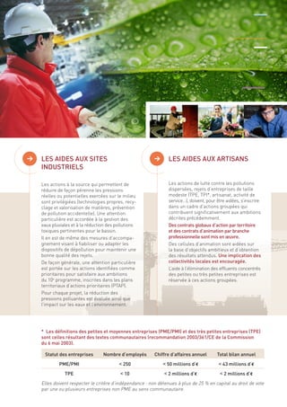 Les aides concernent à la fois les installations industrielles 
et le tiLsEsSu A éIDcEoSn AoUmX iSqIuTEeS d isperse 
> > LES AIDES AUX ARTISANS 
INDUSTRIELS 
Les actions à la source qui permettent de 
réduire de façon pérenne les pressions 
réelles ou potentielles exercées sur le milieu 
sont privilégiées (technologies propres, recy-clage 
et valorisation de matières, prévention 
de pollution accidentelle). Une attention 
particulière est accordée à la gestion des 
eaux pluviales et à la réduction des pollutions 
toxiques pertinentes pour le bassin. 
Il en est de même des mesures d’accompa-gnement 
visant à fiabiliser ou adapter les 
dispositifs de dépollution pour maintenir une 
bonne qualité des rejets. 
De façon générale, une attention particulière 
est portée sur les actions identifiées comme 
prioritaires pour satisfaire aux ambitions 
du 10e programme, inscrites dans les plans 
territoriaux d’actions prioritaires (PTAP). 
Pour chaque projet, la réduction des 
pressions polluantes est évaluée ainsi que 
l’impact sur les eaux et l’environnement. 
Les actions de lutte contre les pollutions 
dispersées, rejets d’entreprises de taille 
modeste (TPE, TPI*, artisanat, activité de 
service…), doivent, pour être aidées, s’inscrire 
dans un cadre d’actions groupées qui 
contribuent significativement aux ambitions 
décrites précédemment. 
Des contrats globaux d’action par territoire 
et des contrats d’animation par branche 
professionnelle sont mis en oeuvre. 
Des cellules d’animation sont aidées sur 
la base d’objectifs ambitieux et d’obtention 
des résultats attendus. Une implication des 
collectivités locales est encouragée. 
L’aide à l’élimination des effluents concentrés 
des petites ou très petites entreprises est 
réservée à ces actions groupées. 
* Les définitions des petites et moyennes entreprises (PME/PMI) et des très petites entreprises (TPE) 
sont celles résultant des textes communautaires (recommandation 2003/361/CE de la Commission 
du 6 mai 2003). 
Statut des entreprises Nombre d’employés Chiffre d’affaires annuel Total bilan annuel 
PME/PMI < 250 < 50 millions d’€ < 43 millions d’€ 
TPE < 10 < 2 millions d’€ < 2 millions d’€ 
Elles doivent respecter le critère d’indépendance : non détenues à plus de 25 % en capital au droit de vote 
par une ou plusieurs entreprises non PME au sens communautaire. 
 