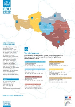 02 
50 Vallées d’Oise 
CAEN 
ROUEN 
COMPIEGNE 
NANTERRE 
CHALONS-EN-CHAMPAGNE 
SENS 
Rivières de Basse-Normandie 
Seine-Aval 
Paris petite couronne 
Vallées de Marne 
Seine-Amont 
Rivières d’Île-de-France 
14 
61 
76 
60 
95 
78 
77 
51 
55 
52 
10 
21 
89 
45 
91 
58 
08 
27 
28 
Ministère 
de l'Écologie, 
du Développement 
durable 
et de l'Énergie 
35 
53 
L’Agence de l’eau 
Seine-Normandie 
est un Etablissement public 
du ministère chargé 
du Développement durable 
dont la mission est de financer 
les ouvrages et les actions 
qui contribuent à préserver 
les ressources en eau 
et à lutter contre les pollutions, 
en respectant le développement 
des activités économiques. 
Pour ce faire, elle perçoit 
des redevances auprès de 
l’ensemble des usagers. 
Celles-ci sont redistribuées 
sous forme d’avances et 
de subventions aux collectivités 
locales, aux industriels, 
aux artisans, aux agriculteurs 
ou aux associations qui 
entreprennent des actions 
de protection du milieu naturel. 
© AESN / Thinkstock images /Avril 2014 - Document non contractuel - Création : Obea Communication 
Vos interlocuteurs 
L’organisation de l’Agence de l’eau par directions territoriales 
favorise une intervention adaptée aux besoins spécifiques 
de chaque sous-bassin. 
www.eau-seine-normandie.fr 
80 
Siège VVV 
51, rue Salvador Allende 
92027 Nanterre Cedex 
Tél. : 01 41 20 16 00 
Fax : 01 41 20 16 09 
Email : 
seinenormandie.communication@aesn.fr 
Paris et Petite Couronne (Dép. : 75-92-93-94) 
51, rue Salvador-Allende 
92027 Nanterre cedex 
Tél. : 01 41 20 18 77 - Fax : 01 41 20 16 60 
Rivières d’Ile-de-France (Dép. : 77-78-91-95) 
51, rue Salvador-Allende 
92027 Nanterre cedex 
Tél. : 01 41 20 17 20 - Fax : 01 41 20 16 39 
Seine-Amont (Dép. : 10-21-45-58-89) 
18, Cours Tarbé - CS 70702 
89107 Sens cedex 
Tél. : 03 86 83 16 50 - Fax : 03 86 95 23 73 
Vallées de Marne (Dép. : 51-52-55) 
30-32, chaussée du Port - CS 50423 
51035 Châlons-en-Champagne cedex 
Tél. : 03 26 66 25 75 - Fax : 03 26 65 59 79 
Vallées d’Oise (Dép. : 02-08-60) 
2, rue du Docteur Guérin 
60200 Compiègne 
Tél. : 03 44 30 41 00 - Fax : 03 44 30 41 01 
Seine-Aval (Dép. : 27-28-76-80) 
Hangar C 
Espace des Marégraphes - BP 1174 
76176 Rouen cedex 1 
Tél. : 02 35 63 61 30 - Fax : 02 35 63 61 59 
Rivières de Basse-Normandie (Dép. : 14-35-50-53-61) 
1, rue de la Pompe - CS 70087 
14203 Hérouville-St-Clair cedex 
Tél. : 02 31 46 20 20 - Fax : 02 31 46 20 29 
