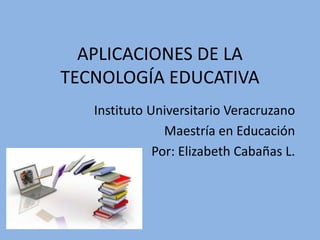 APLICACIONES DE LA
TECNOLOGÍA EDUCATIVA
Instituto Universitario Veracruzano
Maestría en Educación
Por: Elizabeth Cabañas L.
 