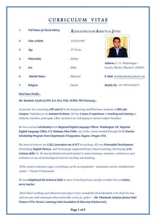 Page 1 of 9
C U R R I C U L U M V I T A E
1. Full Name (in block letters)
: KAMLESHKUMAR AMRUTLAL JOSHI
2. Date of Birth : 10/03/1987
3. Age : 27 Years
4. Nationality : Indian
Address: C-71, Maitrinagar -
5. Sex : Male Society, Bholav, Bharuch-392001
6. Marital Status : Married E-Mail: krishkamlesh@gmail.com
7. Religion : Hindu Mobile No: +91 9979182675
Brief Intro Profile:-
Mr. Kamlesh A Joshi (COPA, B.A, M.A, B.Ed., M.Phil. PhD Pursuing.)
At present, he is teaching CPD and CS to the Engineering and Pharmacy students of BITs edu
Campus, Vadodara as an Assistant Professor. He has 4 years of experience of teaching and training to
students, teachers, principals, CRCs, lecturers etc. belonging to various subject faculties.
He has received scholarship from Regional English Language Officer, Washington, DC, Regional
English Language Office, U.S. Embassy, New Delhi, one of the course funded through the E-Teacher
Scholarship Program from Department of Linguistics, Eugene, Oregon, USA.
His areas of interest are CALL; innovative use of ICT in teaching, All over Personality Development,
Developing English Fluency, and Technology supported Project Based Learning, Developing 21st
Century skills etc. He has facilitated and participated in many trainings, seminars, conferences and
webinars on use of technological tools for teaching and learning.
“If the mind is intensely eager, everything can be accomplished—mountains can be crumbled into
atoms.” – Swami Vivekananda
He has enlightened his technical skills in area of teaching hence people consider him as techno-
savvy teacher.
"Most Hard-working and efficient team player I met, wonderful about Kamlesh is he finds his way
and execute with minimum observation like a true go-getter." - Mr. Dharmesh Acharya (Senior Intel
Trainer of Pre-Service, Learning Links Foundation & Educomp Solution Ltd.)
 