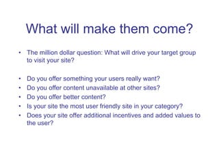 What will make them come?
• The million dollar question: What will drive your target group
to visit your site?
• Do you of...
