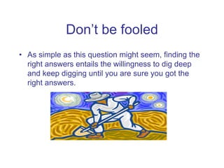 Don’t be fooled
• As simple as this question might seem, finding the
right answers entails the willingness to dig deep
and...