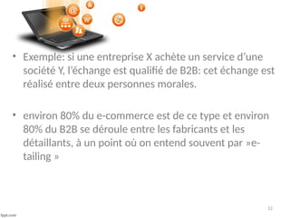 12
• Exemple: si une entreprise X achète un service d’une
société Y, l’échange est qualifié de B2B: cet échange est
réalisé entre deux personnes morales.
• environ 80% du e-commerce est de ce type et environ
80% du B2B se déroule entre les fabricants et les
détaillants, à un point où on entend souvent par »e-
tailing »
 