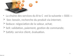 16
• La chaine des services du B to C est la suivante « SSSS »:
 See: besoin, recherche du produit via internet;
 Seduce: négociation de la valeur, achat;
 Sell: validation, paiement, gestion de commande;
 Satisfy: service client, évaluation.
 