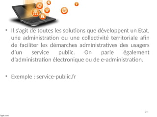 24
• Il s’agit de toutes les solutions que développent un Etat,
une administration ou une collectivité territoriale afin
de faciliter les démarches administratives des usagers
d’un service public. On parle également
d’administration électronique ou de e-administration.
• Exemple : service-public.fr
 