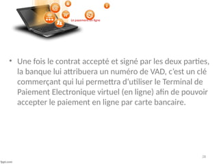 28
• Une fois le contrat accepté et signé par les deux parties,
la banque lui attribuera un numéro de VAD, c’est un clé
commerçant qui lui permettra d’utiliser le Terminal de
Paiement Electronique virtuel (en ligne) afin de pouvoir
accepter le paiement en ligne par carte bancaire.
Le payement en ligne
 