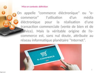 3
Mise en contexte: définition
On appelle “commerce éléctronique” ou “e-
commerce” l’utlisation d’un média
éléctronique pour la réalisation d’une
transaction commerciale (vente de bien et de
service). Mais la véritable origine de l’e-
commerce est, sans nul doute, attribuée au
réseau informatique planétaire “Internet”.
 
