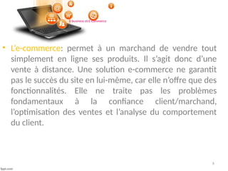 6
E-business et E-commerce
• L’e-commerce: permet à un marchand de vendre tout
simplement en ligne ses produits. Il s’agit donc d’une
vente à distance. Une solution e-commerce ne garantit
pas le succès du site en lui-même, car elle n’offre que des
fonctionnalités. Elle ne traite pas les problèmes
fondamentaux à la confiance client/marchand,
l’optimisation des ventes et l’analyse du comportement
du client.
 