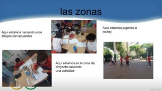 las zonas
Aquí estamos jugando al
jockey
Aquí estamos en la zona de
proyecto haciendo
una actividad
Aquí estamos haciendo unos
dibujos con acuarelas
 
