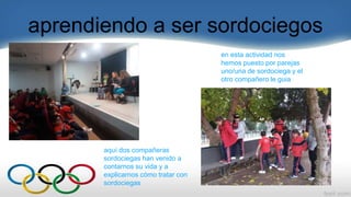 aprendiendo a ser sordociegos
en esta actividad nos
hemos puesto por parejas
uno/una de sordociega y el
otro compañero le guia
aquí dos compañeras
sordociegas han venido a
contarnos su vida y a
explicarnos cómo tratar con
sordociegas
 