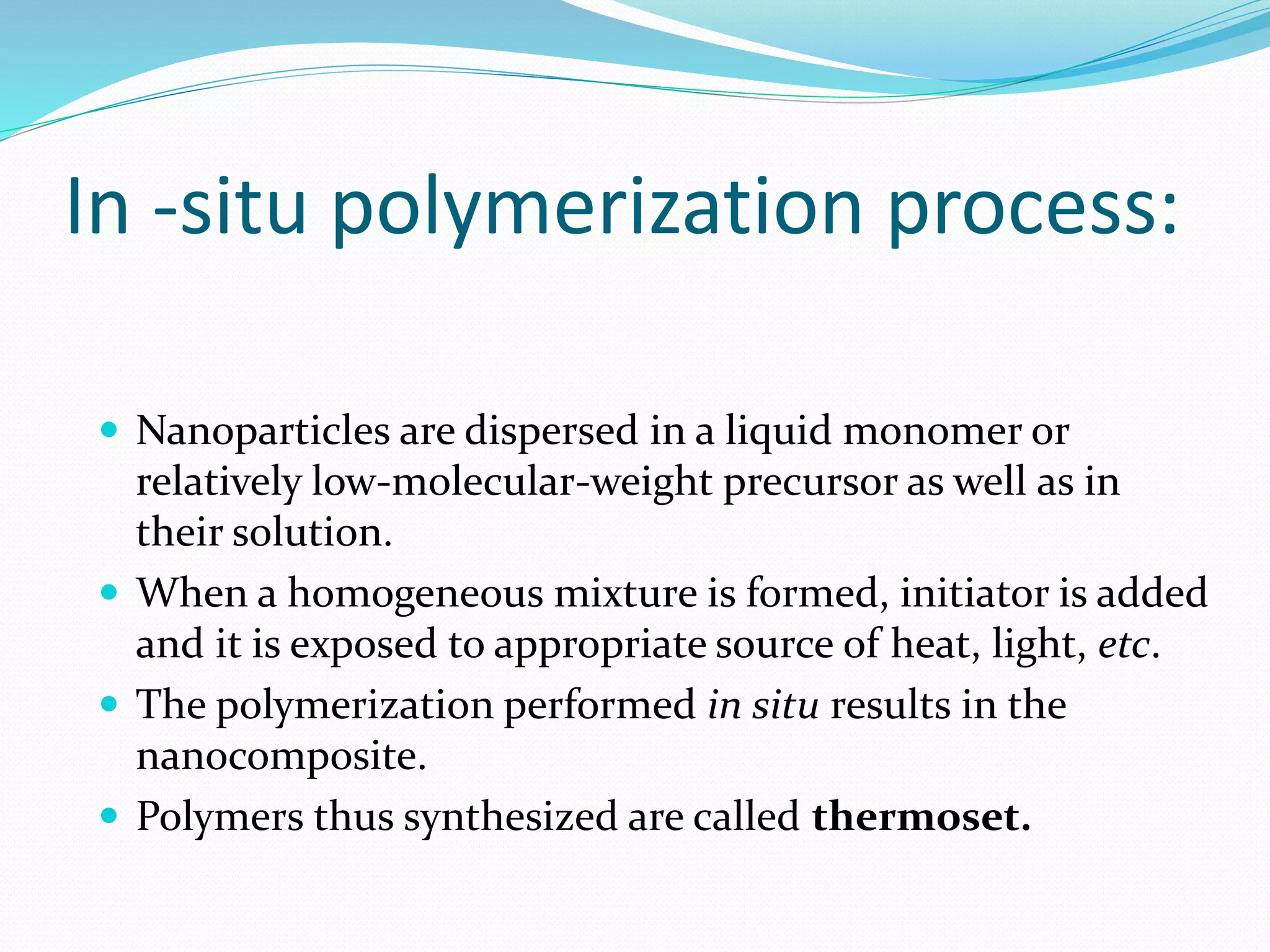 In -situ polymerization process:
 Nanoparticles are dispersed in a liquid monomer or
relatively low-molecular-weight precursor as well as in
their solution.
 When a homogeneous mixture is formed, initiator is added
and it is exposed to appropriate source of heat, light, etc.
 The polymerization performed in situ results in the
nanocomposite.
 Polymers thus synthesized are called thermoset.
 