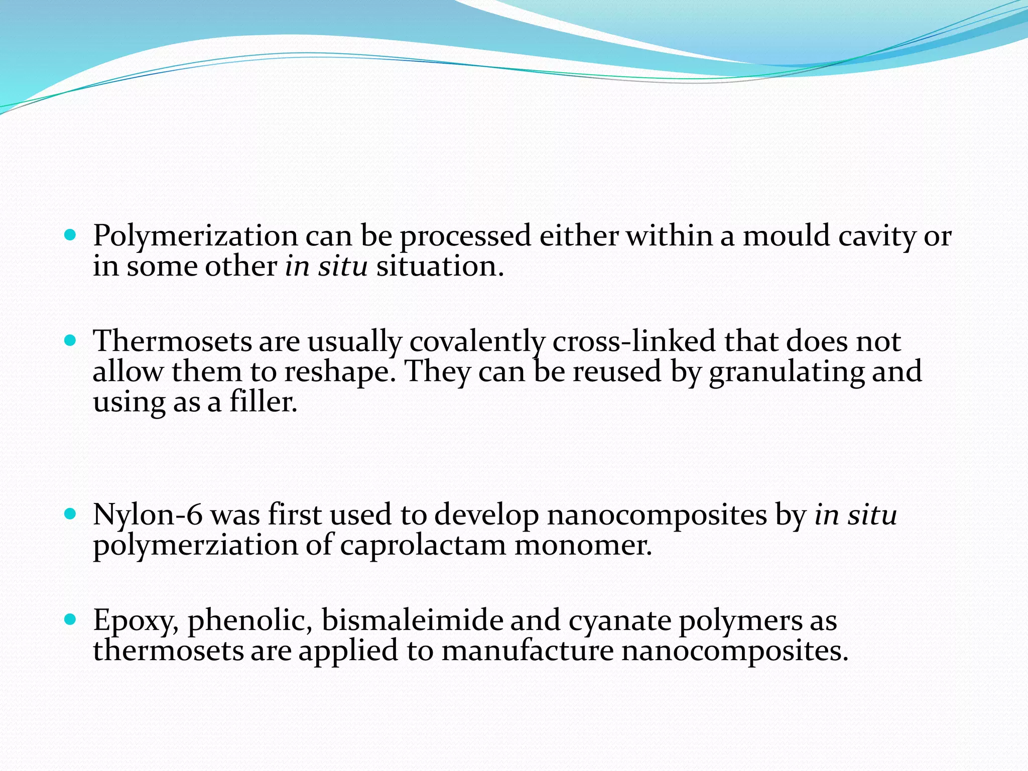  Polymerization can be processed either within a mould cavity or
in some other in situ situation.
 Thermosets are usually covalently cross-linked that does not
allow them to reshape. They can be reused by granulating and
using as a filler.
 Nylon-6 was first used to develop nanocomposites by in situ
polymerziation of caprolactam monomer.
 Epoxy, phenolic, bismaleimide and cyanate polymers as
thermosets are applied to manufacture nanocomposites.
 