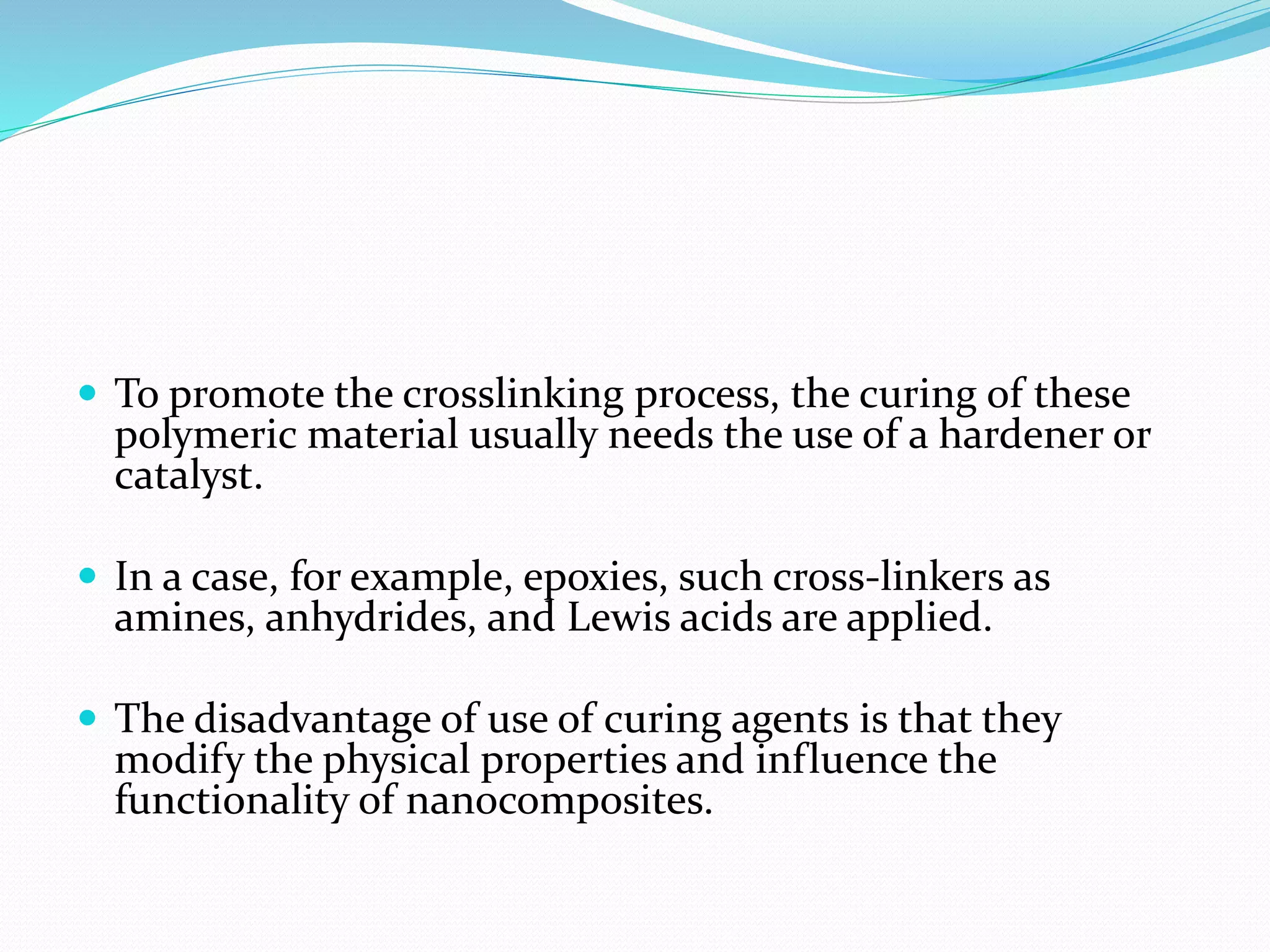  To promote the crosslinking process, the curing of these
polymeric material usually needs the use of a hardener or
catalyst.
 In a case, for example, epoxies, such cross-linkers as
amines, anhydrides, and Lewis acids are applied.
 The disadvantage of use of curing agents is that they
modify the physical properties and influence the
functionality of nanocomposites.
 