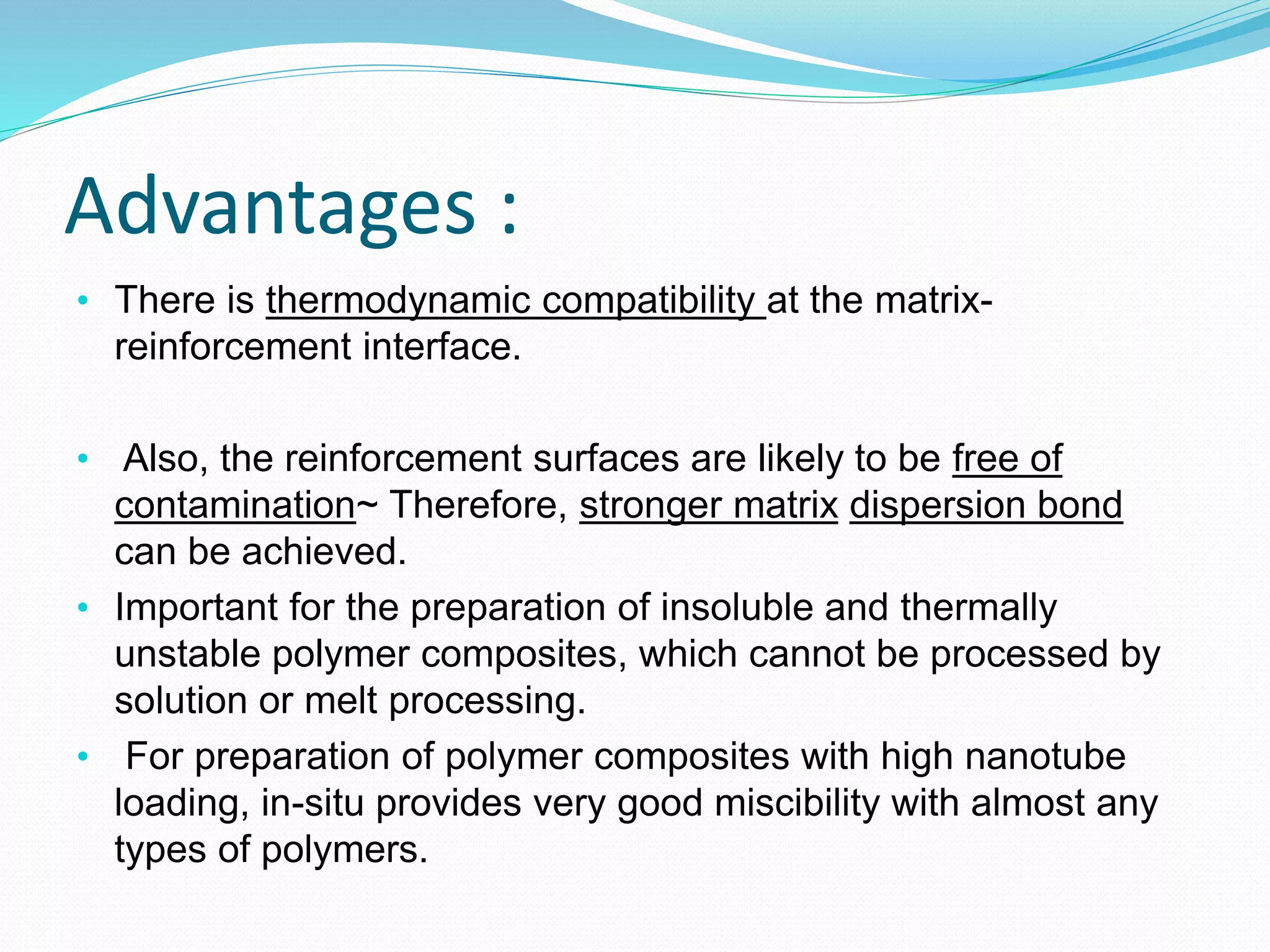 Advantages :
• There is thermodynamic compatibility at the matrix-
reinforcement interface.
• Also, the reinforcement surfaces are likely to be free of
contamination~ Therefore, stronger matrix dispersion bond
can be achieved.
• Important for the preparation of insoluble and thermally
unstable polymer composites, which cannot be processed by
solution or melt processing.
• For preparation of polymer composites with high nanotube
loading, in-situ provides very good miscibility with almost any
types of polymers.
 
